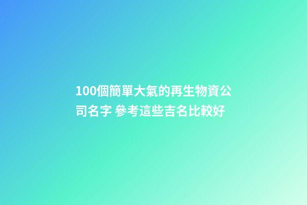 100個簡單大氣的再生物資公司名字 參考這些吉名比較好-第1張-公司起名-玄機派